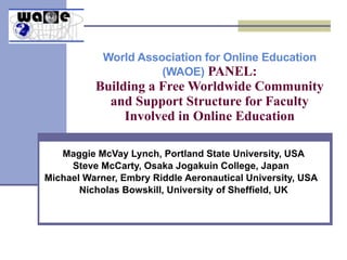 World Association for Online Education (WAOE)  PANEL: Building a Free Worldwide Community and Support Structure for Faculty Involved in Online Education Maggie McVay Lynch, Portland State University, USA Steve McCarty, Osaka Jogakuin College, Japan  Michael Warner, Embry Riddle Aeronautical University, USA  Nicholas Bowskill, University of Sheffield, UK 
