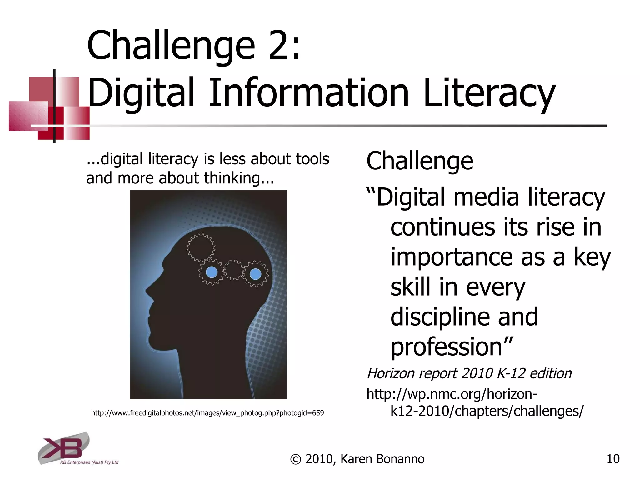 Challenge 2: Digital Information Literacy Challenge “ Digital media literacy continues its rise in importance as a key skill in every discipline and profession” Horizon report 2010 K-12 edition http://wp.nmc.org/horizon-k12-2010/chapters/challenges/ © 2010, Karen Bonanno ...digital literacy is less about tools and more about thinking... http://www.freedigitalphotos.net/images/view_photog.php?photogid=659 