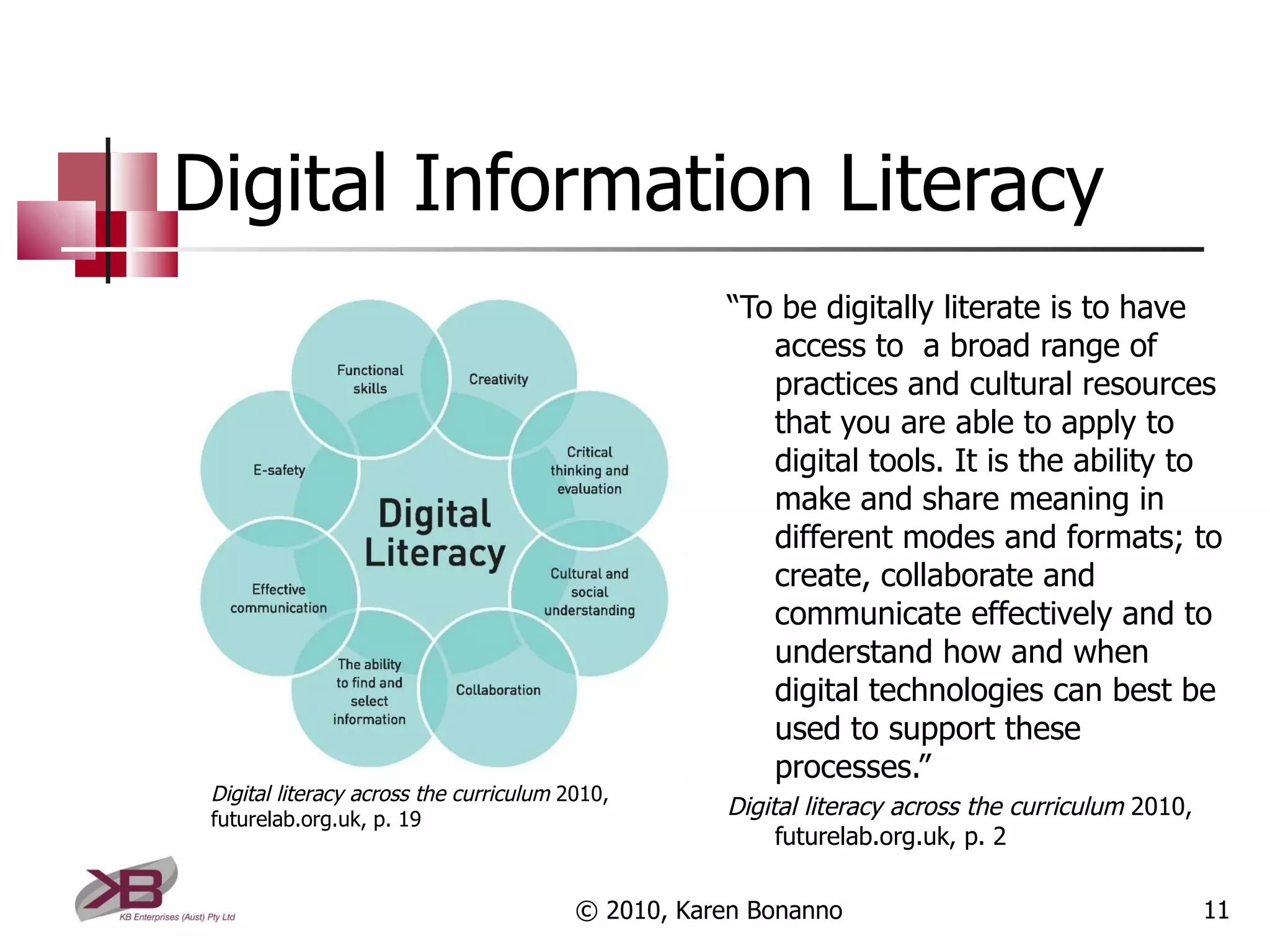 Digital Information Literacy “ To be digitally literate is to have access to  a broad range of practices and cultural resources that you are able to apply to digital tools. It is the ability to make and share meaning in different modes and formats; to create, collaborate and communicate effectively and to understand how and when digital technologies can best be used to support these processes.” Digital literacy across the curriculum  2010, futurelab.org.uk, p. 2 © 2010, Karen Bonanno Digital literacy across the curriculum  2010, futurelab.org.uk, p. 19 