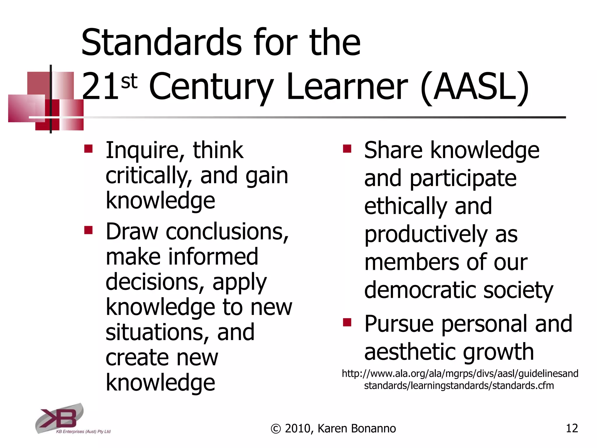 Standards for the  21 st  Century Learner (AASL) Inquire, think critically, and gain knowledge Draw conclusions, make informed decisions, apply knowledge to new situations, and create new knowledge Share knowledge and participate ethically and productively as members of our democratic society Pursue personal and aesthetic growth http://www.ala.org/ala/mgrps/divs/aasl/guidelinesandstandards/learningstandards/standards.cfm © 2010, Karen Bonanno 