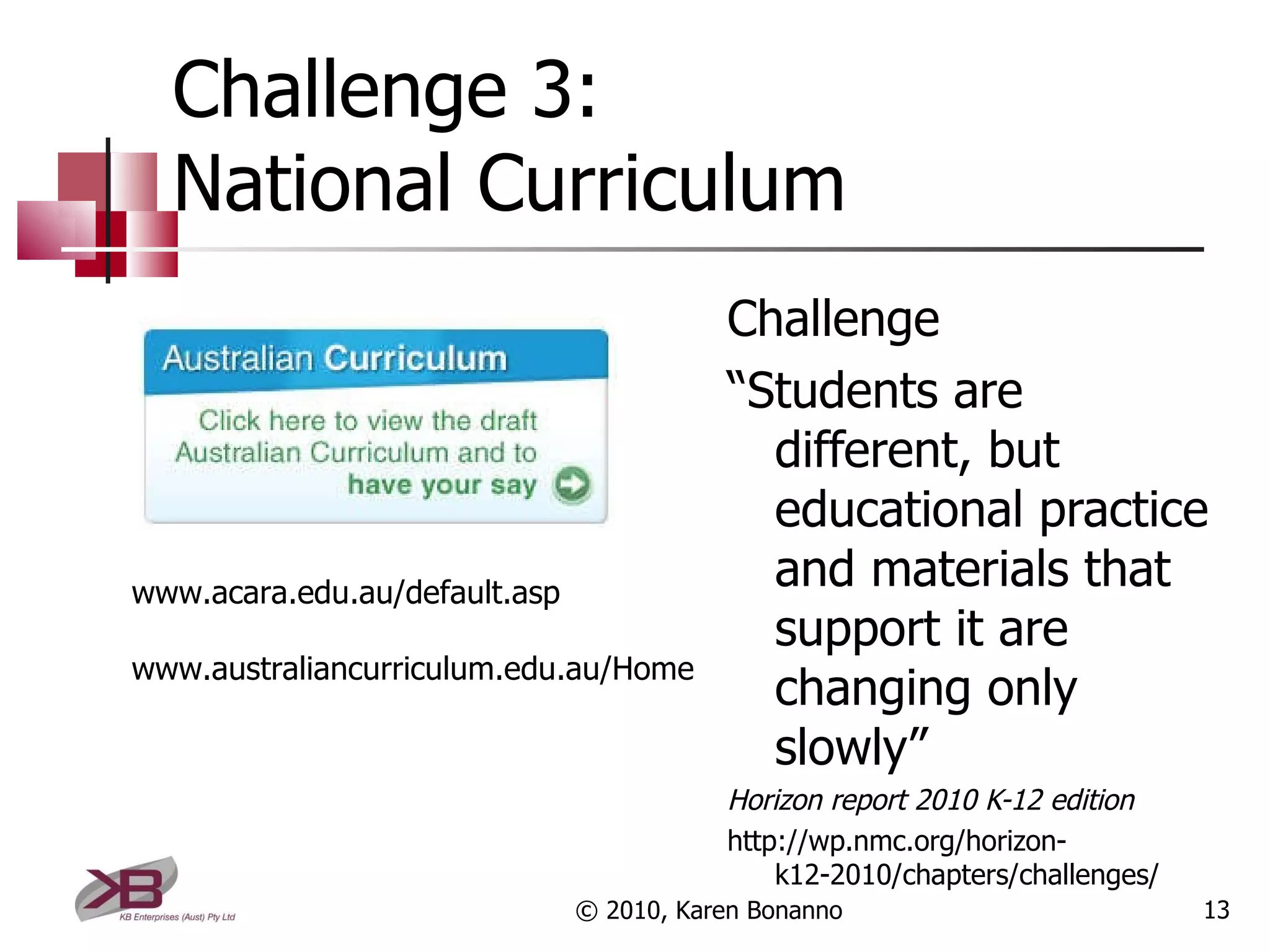 Challenge 3: National Curriculum Challenge “ Students are different, but educational practice and materials that support it are changing only slowly” Horizon report 2010 K-12 edition http://wp.nmc.org/horizon-k12-2010/chapters/challenges/ © 2010, Karen Bonanno www.acara.edu.au/default.asp www.australiancurriculum.edu.au/Home 