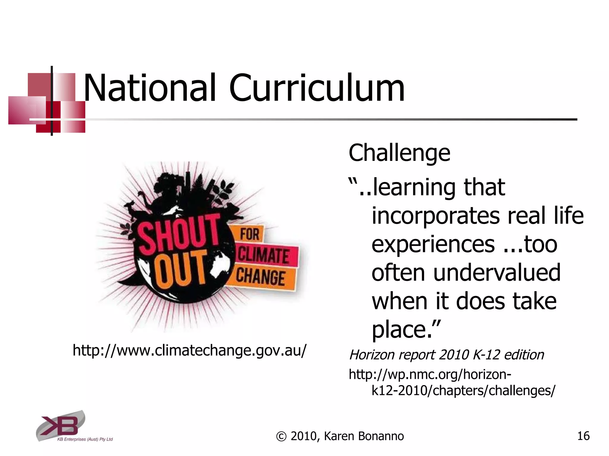 National Curriculum Challenge “ ..learning that incorporates real life experiences ...too often undervalued when it does take place.”  Horizon report 2010 K-12 edition http://wp.nmc.org/horizon-k12-2010/chapters/challenges/ © 2010, Karen Bonanno http://www.climatechange.gov.au/ 