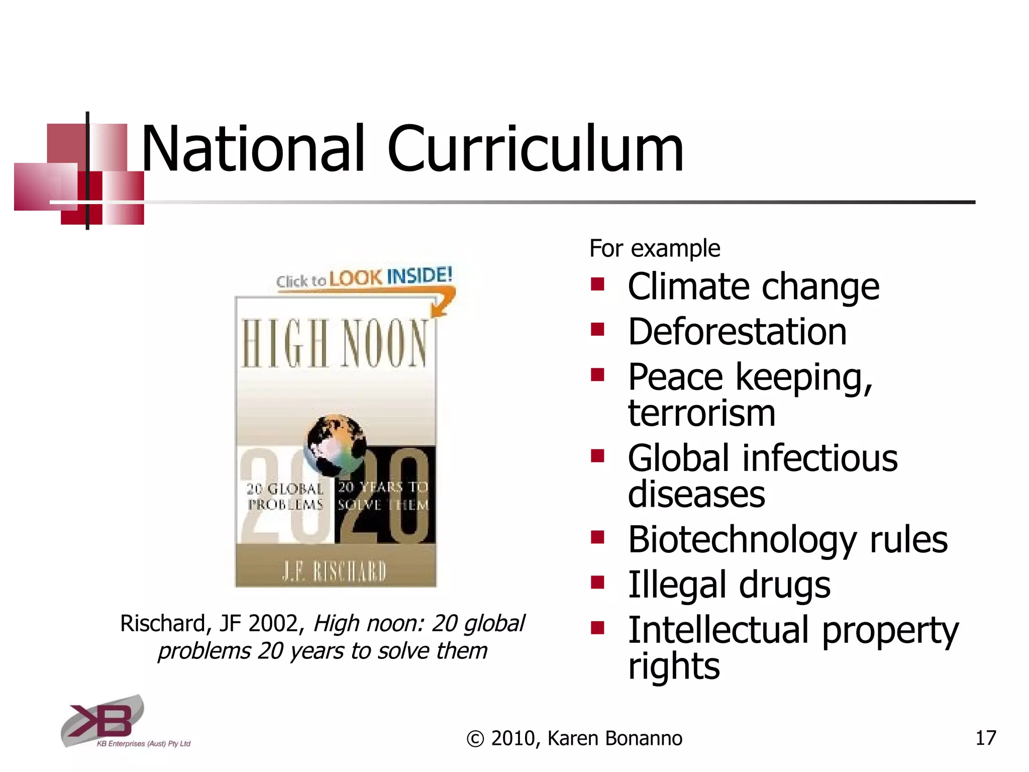 National Curriculum For example Climate change Deforestation Peace keeping, terrorism Global infectious diseases Biotechnology rules Illegal drugs Intellectual property rights © 2010, Karen Bonanno Rischard, JF 2002,  High noon: 20 global problems 20 years to solve them 