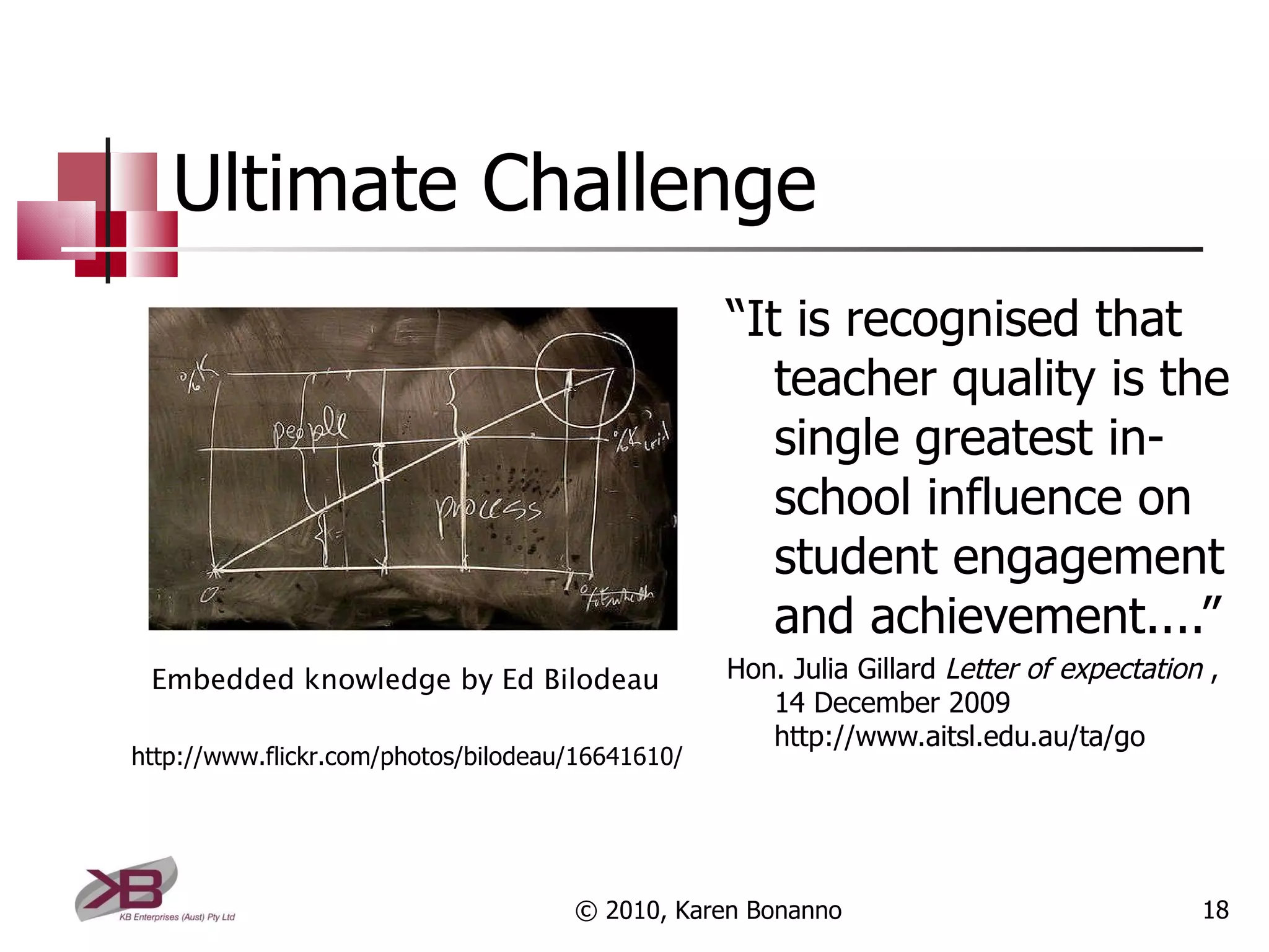 Ultimate Challenge “ It is recognised that teacher quality is the single greatest in-school influence on student engagement and achievement....” Hon. Julia Gillard  Letter of expectation  , 14 December 2009 http://www.aitsl.edu.au/ta/go © 2010, Karen Bonanno http://www.flickr.com/photos/bilodeau/16641610/ Embedded knowledge by Ed Bilodeau 