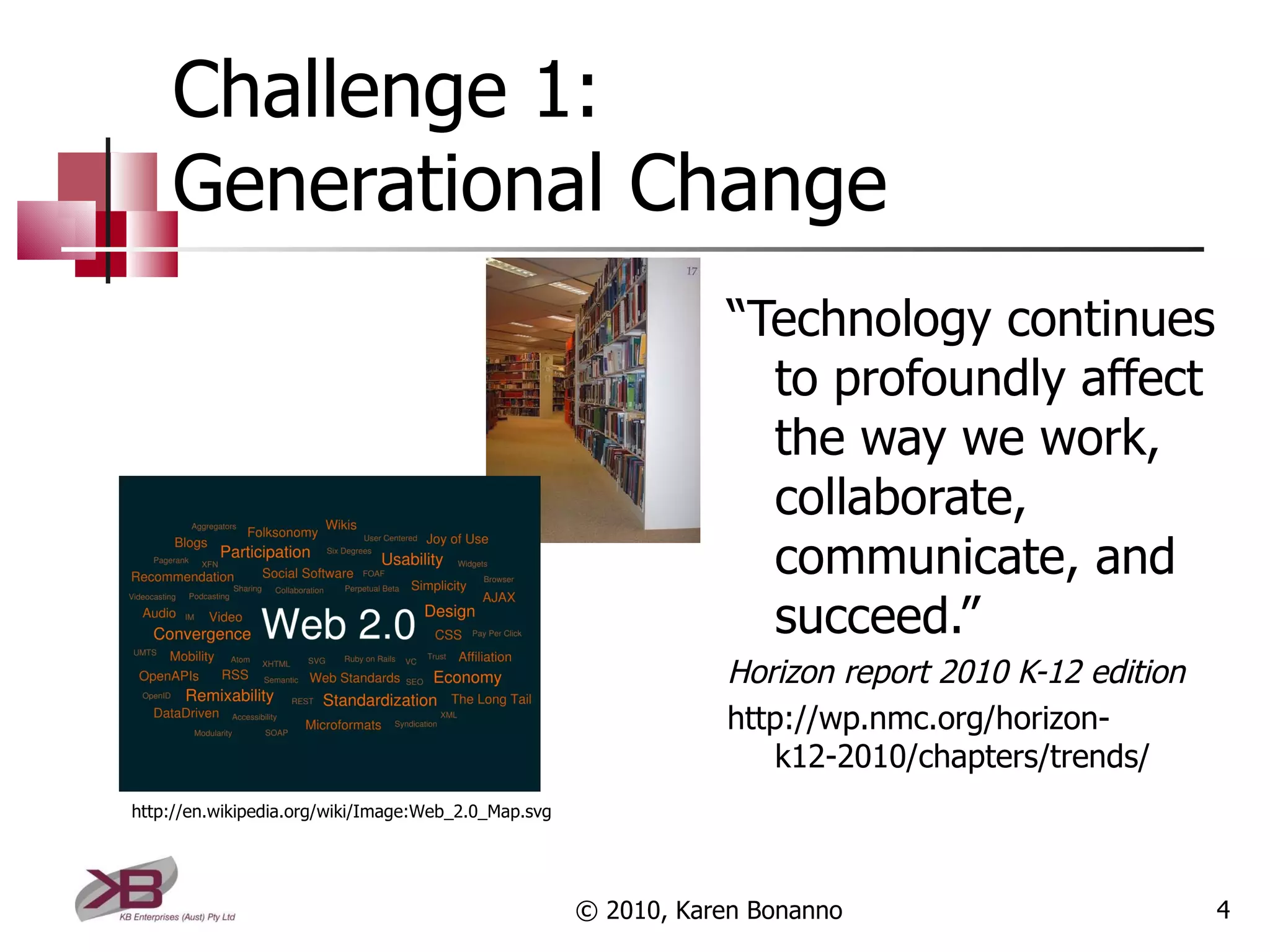 Challenge 1:  Generational Change “ Technology continues to profoundly affect the way we work, collaborate, communicate, and succeed.” Horizon report 2010 K-12 edition http://wp.nmc.org/horizon-k12-2010/chapters/trends/ © 2010, Karen Bonanno http://en.wikipedia.org/wiki/Image:Web_2.0_Map.svg 
