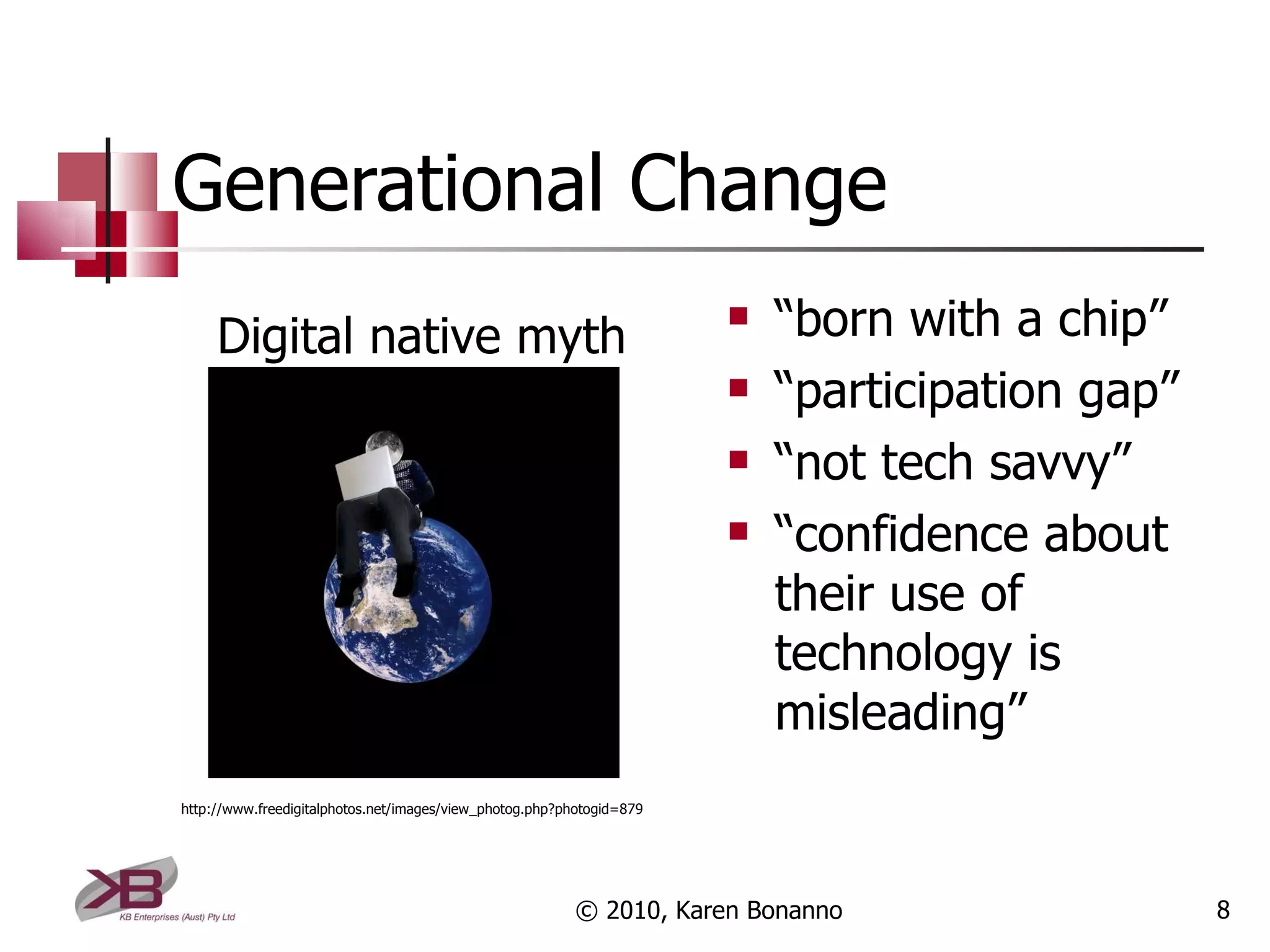 Generational Change “ born with a chip” “ participation gap” “ not tech savvy” “ confidence about their use of technology is misleading” © 2010, Karen Bonanno Digital native myth http://www.freedigitalphotos.net/images/view_photog.php?photogid=879 