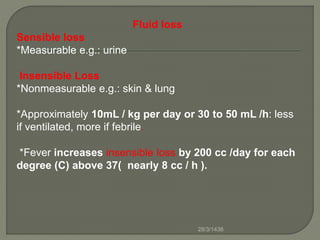 Fluid loss
Sensible loss
*Measurable e.g.: urine
Insensible Loss
*Nonmeasurable e.g.: skin & lung
*Approximately 10mL / kg per day or 30 to 50 mL /h: less
if ventilated, more if febrile.
*Fever increases insensible loss by 200 cc /day for each
degree (C) above 37( nearly 8 cc / h ).
28/3/1436
 