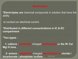 Electrolytes
*Electrolytes are chemical compounds in solution that have the
ability
to conduct an electrical current .
*Distributed in different concentrations in IC & EC
compartment
*Two types :
1- cations : positively charged electrolytes as Na /K/ Ca/
Mg/ H ions.
2- anions : negatively charged electrolytes as cloride /
bicarbonate / phosphate /sulfate . 28/3/1436
 