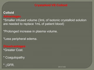 Crystalloid VS Colloid
Colloid
Advantages
*Smaller infused volume (3mL of isotonic crystalloid solution
are needed to replace 1mL of patient blood)
*Prolonged increase in plasma volume.
*Less peripheral edema.
Disadvantages
*Greater Cost.
* Coagulopathy
* ↓GFR. 28/3/1436
 