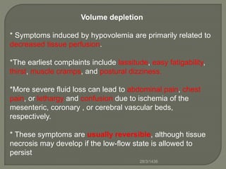 Volume depletion
* Symptoms induced by hypovolemia are primarily related to
decreased tissue perfusion.
*The earliest complaints include lassitude, easy fatigability,
thirst, muscle cramps, and postural dizziness.
*More severe fluid loss can lead to abdominal pain, chest
pain, or lethargy and confusion due to ischemia of the
mesenteric, coronary , or cerebral vascular beds,
respectively.
* These symptoms are usually reversible, although tissue
necrosis may develop if the low-flow state is allowed to
persist
28/3/1436
 