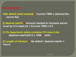 Hyponatremia
1)Na deficit (total needed) = Current TBW x (desired Na -
serum Na)
2) desired rate/hr = Amount needed to increase serum
level by 0.5 meq/L/hr = Current TBW x 0.5
3) 3% hypertonic saline contains 513 meq /Liter
[desired rate/hr]/513 x 1000 = ml/hr
4) Length of infusion = Na deficit / desired rate/hr =
hours
28/3/1436
 