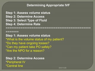 Determining Appropriate IVF
Step 1: Assess volume status
Step 2: Determine Access
Step 3: Select Type of Fluid
Step 4: Determine Rate
==============================================
=======
Step 1: Assess volume status
*What is the volume status of my patient?
*Do they have ongoing losses?
*Can my patient take PO safely?
*Are the NPO for a reason?
Step 2: Determine Access
*Peripheral IV
*Central line 28/3/1436
 