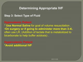 Determining Appropriate IVF
Step 3: Select Type of Fluid
Hypovolemic Patient
* Use Normal Saline for goal of volume resuscitation .
•On surgery or if going to administer more than 3-4L
often use LR. (Addition of lactate that is metabolized to
bicarbonate to help buffer acidosis) .
Hypervolemic Patient
*Avoid additional IVF
28/3/1436
 