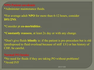 NPO Patient euvolemic
*Administer maintenance fluids.
*For average adult NPO for more than 6-12 hours, consider
D51/2NS.
*Consider pt co-morbidities .
*Constantly reassess, at least 2x day or with any change.
*Don’t give fluids blindly ie: if the patient is pre-procedure but is old
(predisposed to fluid overload because of stiff LV) or has history of
CHF, be careful.
Normal PO Intake
*No need for fluids if they are taking PO without problems!
*Avoid IVF
28/3/1436
 