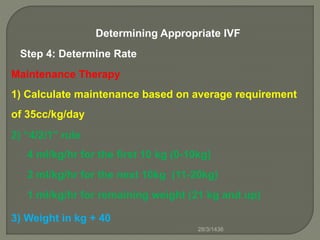 Determining Appropriate IVF
Step 4: Determine Rate
Maintenance Therapy
1) Calculate maintenance based on average requirement
of 35cc/kg/day
2) “4/2/1” rule
4 ml/kg/hr for the first 10 kg (0-10kg)
2 ml/kg/hr for the next 10kg (11-20kg)
1 ml/kg/hr for remaining weight (21 kg and up)
3) Weight in kg + 40
28/3/1436
 