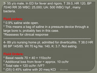 3- 55 y/o male. In ED for fever and rigors. T 39.0, HR 120, BP
70/40 RR 35 WBC: 25,000; UA: 500 WBC/ hpf , many
bacteria.
Fluid orders:
* 0.9% saline wide open.
* This means a bag of saline in a pressure device through a
large bore iv, probably two in this case.
*Reassess for clinical response
---------------------------------------------------------------------------------
4- 89 y/o nursing home pt. admitted for diverticulitis. T 38.0 HR
90 BP 145/85. Wt 70 kg Na: 140, K: 3.7. Not eating.
Fluid Orders:
* Basal needs 70 + 40 = 110cc/hr
* Additional loss from fever = approx. 10 cc/hr
* Total rate = 120 cc/hr: IVF?
* (D5) 0.45% saline with 20 meq KCl 28/3/1436
 