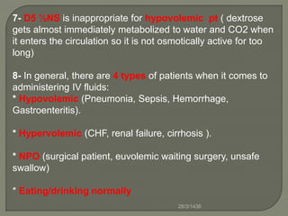7- D5 ½NS is inappropriate for hypovolemic pt ( dextrose
gets almost immediately metabolized to water and CO2 when
it enters the circulation so it is not osmotically active for too
long)
8- In general, there are 4 types of patients when it comes to
administering IV fluids:
* Hypovolemic (Pneumonia, Sepsis, Hemorrhage,
Gastroenteritis).
* Hypervolemic (CHF, renal failure, cirrhosis ).
* NPO (surgical patient, euvolemic waiting surgery, unsafe
swallow)
* Eating/drinking normally
28/3/1436
 