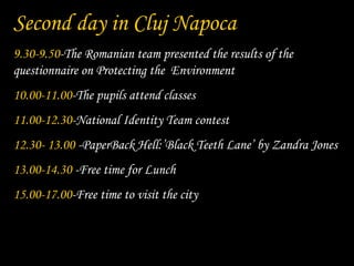 Second day in Cluj Napoca
9.30-9.50-The Romanian team presented the results of the
questionnaire on Protecting the Environment
10.00-11.00-The pupils attend classes
11.00-12.30-National Identity Team contest
12.30- 13.00 -PaperBack Hell:’Black Teeth Lane’ by Zandra Jones
13.00-14.30 -Free time for Lunch
15.00-17.00-Free time to visit the city
 