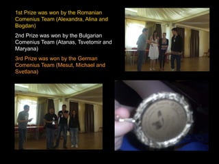 1st Prize was won by the Romanian
Comenius Team (Alexandra, Alina and
Bogdan)
2nd Prize was won by the Bulgarian
Comenius Team (Atanas, Tsvetomir and
Maryana)
3rd Prize was won by the German
Comenius Team (Mesut, Michael and
Svetlana)
 
