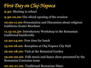 First Day on Cluj-Napoca
9.30- Meeting in school
9.30-10.00-The oficial opening of the reunion
10.00-11.00-Presentation and Discussion about religious
traditions-Easter Brochure
11.15-12.30- Introductory Workshop in the Romanian
traditional handicrafts
12.20-14.00- Free time for lunch
15.00-16.00- Reception at Cluj Napoca City Hall
16.00-18.00- Visit at the Botanical Garden
19.00-20.00- Folk music and dance show presented by the
Romanian Comenius team
20.00-21.00- Traditional Romanian Diner
 