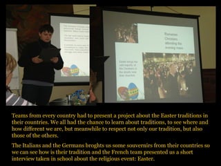 Teams from every country had to present a project about the Easter traditions in
their countries. We all had the chance to learn about traditions, to see where and
how different we are, but meanwhile to respect not only our tradition, but also
those of the others.
The Italians and the Germans broghts us some souvernirs from their countries so
we can see how is their tradition and the French team presented us a short
interview taken in school about the religious event: Easter.
 