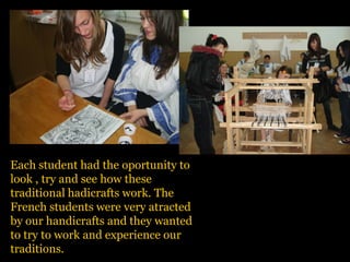 Each student had the oportunity to
look , try and see how these
traditional hadicrafts work. The
French students were very atracted
by our handicrafts and they wanted
to try to work and experience our
traditions.
 