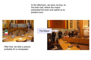 In the afternoon, we went, by bus, to
                                 the town hall, where the mayor
                                 presented his town and asked us to
                                 present ours.




                                         The Mayor




After that, we took a picture,
probably for a newspaper.
 