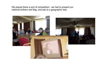 We played there a sort of competition : we had to present our
national anthem and flag, and ask to a geographic test.
 