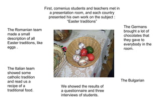 First, comenius students and teachers met in
                             a presentation room, and each country
                             presented his own work on the subject :
                                        “Easter traditions”
                                                                          The Germans
The Romanian team                                                         brought a lot of
made a small                                                              chocolates that
description of all                                                        they gave to
Easter traditions, like                                                   everybody in the
eggs .                                                                    room.




The Italian team
showed some
catholic tradition
and read us a                                                            The Bulgarian
recipe of a                        We showed the results of
traditional food.                  a questionnaire and three
                                   interviews of students.
 