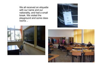 We all received an etiquette
with our name and our
nationality, and had a small
break. We visited the
playground and some class
rooms ..
 