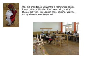 After this short break, we went to a room where people,
dressed with traditional clothes, were doing a lot of
different activities, like painting eggs, painting, weaving,
making shoes or sculpting wood...
 