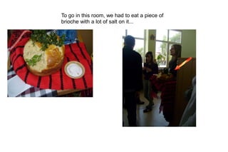 To go in this room, we had to eat a piece of
brioche with a lot of salt on it...
 