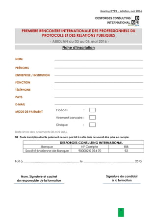 Meeting IPPRB – Abidjan, mai 2016
6
PREMIERE RENCONTRE INTERNATIONALE DES PROFESSIONNELS DU
PROTOCOLE ET DES RELATIONS PUBLIQUES
- ABIDJAN du 03 au 06 mai 2016 -
Fiche d’inscription
NOM
PRÉNOMS
ENTREPRISE / INSTITUTION
FONCTION
TÉLÉPHONE
PAYS
E-MAIL
MODE DE PAIEMENT
Espèces :
Virement bancaire :
Chèque :
Date limite des paiements 08 avril 2016.
NB : Toute inscription dont le paiement ne sera pas fait à cette date ne saurait être prise en compte.
DESFORGES CONSULTING INTERNATIONAL
Banque N° Compte RIB
Société Ivoirienne de Banque 900002 0 394 70 92
Fait à …………………………………………………. le …………………………………………….. 2015
Nom, Signature et cachet
du responsable de la formation
Signature du candidat
à la formation
 