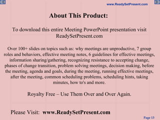 About This Product:  To download this entire Meeting PowerPoint presentation visit ReadySetPresent.com Over 100+ slides on topics such as:   why meetings are unproductive, 7 group roles and behaviors, effective meeting notes, 6 guidelines for effective meetings, information sharing/gathering, recognizing resistance to accepting change, phases of change transition, problem solving meetings, decision making, before the meeting, agenda and goals, during the meeting, running effective meetings, after the meeting, common scheduling problems, scheduling hints, taking minutes, how to's and more.   Royalty Free – Use Them Over and Over Again. Please Visit:   www.ReadySetPresent.com 