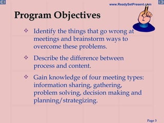 Identify the things that go wrong at meetings and brainstorm ways to overcome these problems. Describe the difference between process and content. Gain knowledge of four meeting types: information sharing, gathering, problem solving, decision making and planning/strategizing. Program Objectives 