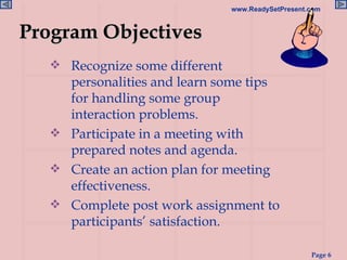 Recognize some different personalities and learn some tips for handling some group interaction problems. Participate in a meeting with prepared notes and agenda. Create an action plan for meeting effectiveness. Complete post work assignment to participants’ satisfaction. Program Objectives 