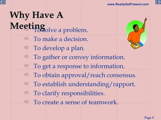 Why Have A Meeting To solve a problem. To make a decision. To develop a plan. To gather or convey information. To get a response to information. To obtain approval/reach consensus. To establish understanding/rapport. To clarify responsibilities. To create a sense of teamwork. 