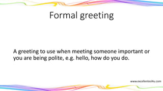 Formal greeting
A greeting to use when meeting someone important or
if you are being polite, e.g. hello, how do you do.
(noun)
www.excellentesl4u.com
 