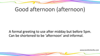 Good afternoon (afternoon)
A formal greeting to use after midday but before 5pm.
Can be shortened to the informal ‘afternoon’.
(noun)
www.excellentesl4u.com
 