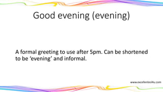 Good evening (evening)
A formal greeting to use after 5pm. Can be shortened
to the informal ‘evening’.
(noun)
www.excellentesl4u.com
 