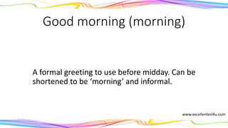 Good morning (morning)
A formal greeting to use before midday. Can be
shortened to the informal ‘morning’.
(noun)
www.excellentesl4u.com
 