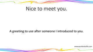 Nice to meet you.
A greeting to use after someone is introduced to you.
www.excellentesl4u.com
 