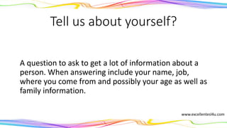 Tell us about yourself?
A question to ask to get a lot of information about a
person. When answering include your name, job,
where you come from and possibly your age as well as
family information.
www.excellentesl4u.com
 
