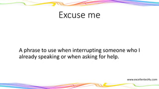 Excuse me
A phrase to use when interrupting someone who is
already speaking or when asking for help.
(interjection)
www.excellentesl4u.com
 
