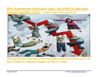 Why businesses must plan cash, not profit to tide over
current liquidity crisis … and 5 ways they can do it!




The way to tide over the current liquidity crisis for businesses is to
take it head on, letting it happen to them is risky.


Anupam Jaiswal                                   (Contact: anupamj74@gmail.com )
 