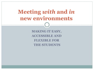 MAKING IT EASY,  ACCESSIBLE AND  FLEXIBLE FOR  THE STUDENTS Meeting  with  and  in   new environments  