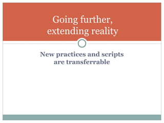 New practices and scripts  are transferrable  Going further, extending reality 