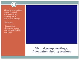 Virtual group meetings,  fluent after about 4 sessions Virtual group meetings enable almost all activities that are normally run in  face-to-face settings.  Challenges:  - Connections - Hardware, software - Technological skills - Attitudes 