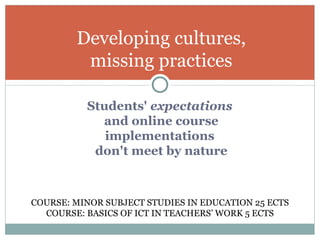 Students'  expectations   and online course implementations  don't meet by nature Developing cultures, missing practices COURSE: MINOR SUBJECT STUDIES IN EDUCATION 25 ECTS COURSE: BASICS OF ICT IN TEACHERS’ WORK 5 ECTS 