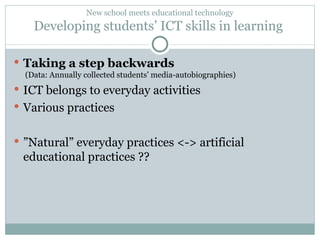 New school meets educational technology Developing students’ ICT skills in learning  Taking a step backwards  (Data: Annually collected students’ media-autobiographies) ICT belongs to everyday activities Various practices  ” Natural” everyday practices <-> artificial educational practices ?? 